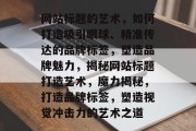 网站标题的艺术，如何打造吸引眼球、精准传达的品牌标签，塑造品牌魅力，揭秘网站标题打造艺术，魔力揭秘，打造品牌标签，塑造视觉冲击力的艺术之道