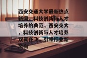 西安交通大学最新热点新闻，科技创新与人才培养的典范，西安交大，科技创新与人才培养双翼齐飞，引领行业新风向