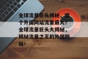 全球流量巨头揭秘，哪个外国网站流量最大？全球流量巨头大揭秘，揭秘流量之王的外国网站！