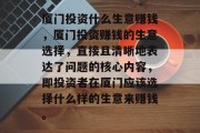 厦门投资什么生意赚钱,厦门投资赚钱的生意选择,直接且清晰地表达了问题的核心内容,即投资者在厦门应该选择什么样的生意来赚钱。 厦门投资什么生意赚钱,厦门投资赚钱的生意选择,直接且清晰地表达了问题的核心内容,即投资者在厦门应该选择什么样的生意来赚钱。