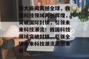 特大新闻震撼全球，我国科技领域再创辉煌，突破国际封锁，引领未来科技潮流！我国科技领域突破封锁，引领全球未来科技潮流震撼来袭！