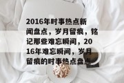 2016年时事热点新闻盘点，岁月留痕，铭记那些难忘瞬间，2016年难忘瞬间，岁月留痕的时事热点盘点