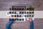 今日热点新闻，聚焦时事动态，洞察社会脉搏，时事焦点，今日热点新闻深度解读