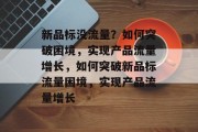 新品标没流量？如何突破困境，实现产品流量增长，如何突破新品标流量困境，实现产品流量增长
