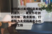 如何通过美食打造美丽的面孔——美女小吃创业攻略,美食美妆,打造魅力无穷的美女小吃创业之路 如何通过美食打造美丽的面孔——美女小吃创业攻略,美食美妆,打造魅力无穷的美女小吃创业之路