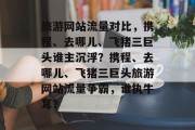 旅游网站流量对比，携程、去哪儿、飞猪三巨头谁主沉浮？携程、去哪儿、飞猪三巨头旅游网站流量争霸，谁执牛耳？