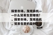 探索市场,发现商机——什么贸易生意赚钱?,探索市场,发现商机,贸易生意的盈利之道 探索市场,发现商机——什么贸易生意赚钱?,探索市场,发现商机,贸易生意的盈利之道