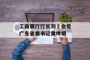 工商银行行长刘珺会见广东省委书记黄坤明