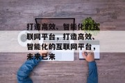 打造高效、智能化的互联网平台，打造高效、智能化的互联网平台，未来已来