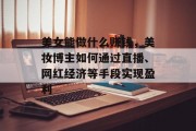 美女能做什么赚钱，美妆博主如何通过直播、网红经济等手段实现盈利