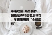 承诺收益+场外操作，国投证券时任老总领罚，年报刚强调“合规底线”