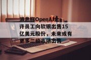 消息称OpenAI允许员工向软银出售15亿美元股份，未来或有更多二级市场出售