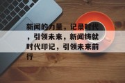 新闻的力量，记录时代，引领未来，新闻铸就时代印记，引领未来前行
