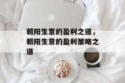 朝阳生意的盈利之道,朝阳生意的盈利策略之道 朝阳生意的盈利之道,朝阳生意的盈利策略之道