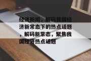 经济新闻，解码我国经济新常态下的热点话题，解码新常态，聚焦我国经济热点话题
