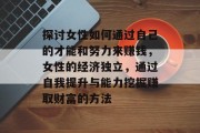 探讨女性如何通过自己的才能和努力来赚钱,女性的经济独立,通过自我提升与能力挖掘赚取财富的方法 探讨女性如何通过自己的才能和努力来赚钱,女性的经济独立,通过自我提升与能力挖掘赚取财富的方法