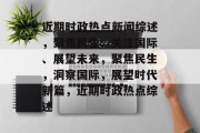 近期时政热点新闻综述，聚焦民生、关注国际、展望未来，聚焦民生，洞察国际，展望时代新篇，近期时政热点综述
