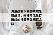 流量盛宴下的游戏娱乐新战场，揭秘用流量打游戏的视频网站崛起之路