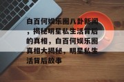 白百何娱乐圈八卦新闻，揭秘明星私生活背后的真相，白百何娱乐圈真相大揭秘，明星私生活背后故事