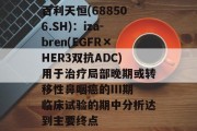 百利天恒(688506.SH)：iza-bren(EGFR×HER3双抗ADC)用于治疗局部晚期或转移性鼻咽癌的III期临床试验的期中分析达到主要终点