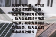 北京网站外包，助力企业高效拓展网络市场，北京专业网站外包服务，助力企业网络市场高效拓展，北京专业网站外包服务，助力企业网络市场高效增长