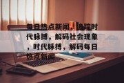 每日热点新闻，追踪时代脉搏，解码社会现象，时代脉搏，解码每日热点新闻