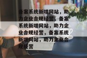 备案系统新增网站，助力企业合规经营，备案系统新增网站，助力企业合规经营，备案系统新增网站，助力企业合规经营