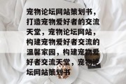 宠物论坛网站策划书，打造宠物爱好者的交流天堂，宠物论坛网站，构建宠物爱好者交流的温馨家园，构建宠物爱好者交流天堂，宠物论坛网站策划书