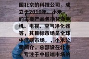 小米是一家总部位于中国北京的科技公司，成立于2010年。小米的主要产品包括智能手机、电视、空气净化器等，其目标市场是全球中低端市场。，小米公司简介，总部设在北京，专注于中低端市场的科技公司