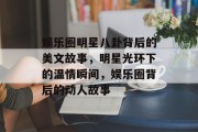 娱乐圈明星八卦背后的美文故事，明星光环下的温情瞬间，娱乐圈背后的动人故事