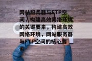 网站服务器与FTP空间，构建高效网络环境的关键要素，构建高效网络环境，网站服务器与FTP空间的核心要素