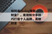 如何通过vlog赚取财富？，用视频分享技巧打造个人品牌，赢取财富