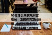探寻你的热情与技能——探索如何通过投资700做什么来实现财富增长,发掘你真正的热情,如何将资金投入以获得财富增长的策略 探寻你的热情与技能——探索如何通过投资700做什么来实现财富增长,发掘你真正的热情,如何将资金投入以获得财富增长的策略