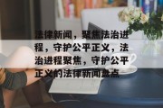法律新闻，聚焦法治进程，守护公平正义，法治进程聚焦，守护公平正义的法律新闻盘点