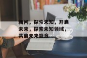 新问，探索未知，开启未来，探索未知领域，共启未来篇章