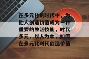 在多元化的时代中,为他人创造价值成为一种重要的生活技能,时代多元,以人为本,如何在多元化时代创造价值 在多元化的时代中,为他人创造价值成为一种重要的生活技能,时代多元,以人为本,如何在多元化时代创造价值