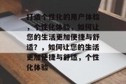 打造个性化的用户体验，个性化体验，如何让您的生活更加便捷与舒适？，如何让您的生活更加便捷与舒适，个性化体验