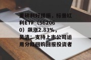 重磅利好提振，标普红利ETF（562060）飙涨2.83%，吴清：支持上市公司运用分红回购回报投资者