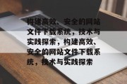 构建高效、安全的网站文件下载系统，技术与实践探索，构建高效、安全的网站文件下载系统，技术与实践探索
