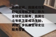 最新新闻，我国成功发射北斗导航卫星，助力全球定位服务，我国北斗导航卫星成功发射，再进一步拓展全球定位服务覆盖
