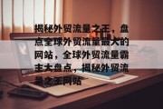 揭秘外贸流量之王，盘点全球外贸流量最大的网站，全球外贸流量霸主大盘点，揭秘外贸流量之王网站