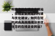 构建您的在线企业网站，在线企业网站的构建与优化建议，如何在短时间内高效地建设并优化您的在线企业网站？