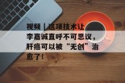 视频 | 这项技术让李嘉诚直呼不可思议，肝癌可以被“无创”治愈了！