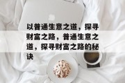 以普通生意之道,探寻财富之路,普通生意之道,探寻财富之路的秘诀 以普通生意之道,探寻财富之路,普通生意之道,探寻财富之路的秘诀