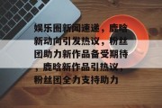 娱乐圈新闻速递，鹿晗新动向引发热议，粉丝团助力新作品备受期待，鹿晗新作品引热议，粉丝团全力支持助力