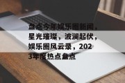 盘点今年娱乐圈新闻，星光璀璨，波澜起伏，娱乐圈风云录，2023年度热点盘点