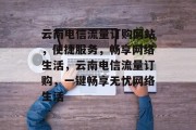 云南电信流量订购网站，便捷服务，畅享网络生活，云南电信流量订购，一键畅享无忧网络生活