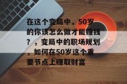 在这个变局中,50岁的你该怎么做才能赚钱?,变局中的职场规划,如何在50岁这个重要节点上赚取财富 在这个变局中,50岁的你该怎么做才能赚钱?,变局中的职场规划,如何在50岁这个重要节点上赚取财富