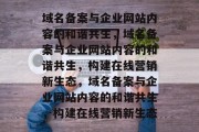域名备案与企业网站内容的和谐共生，域名备案与企业网站内容的和谐共生，构建在线营销新生态，域名备案与企业网站内容的和谐共生，构建在线营销新生态