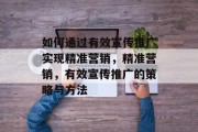 如何通过有效宣传推广实现精准营销，精准营销，有效宣传推广的策略与方法